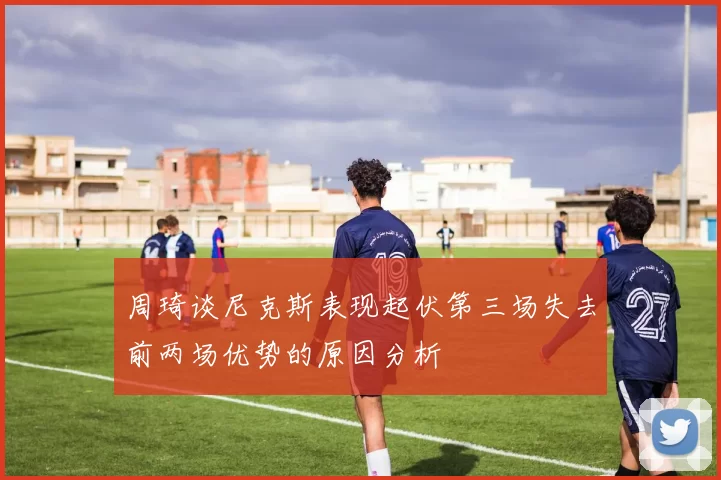 周琦谈尼克斯表现起伏第三场失去前两场优势的原因分析