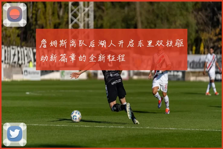 詹姆斯离队后湖人开启东里双核驱动新篇章的全新征程